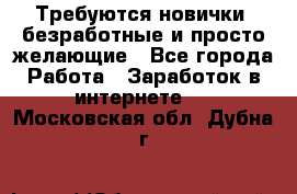 Требуются новички, безработные и просто желающие - Все города Работа » Заработок в интернете   . Московская обл.,Дубна г.